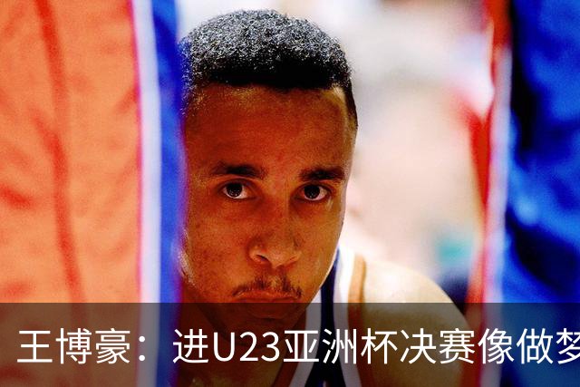 王博豪：进U23亚洲杯决赛像做梦一样，我到现在还有点恍惚